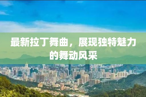 最新拉丁舞曲，展现独特魅力的舞动风采