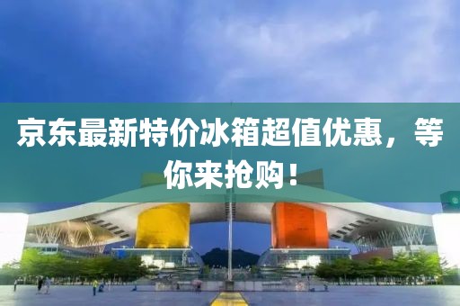 京东最新特价冰箱超值优惠，等你来抢购！