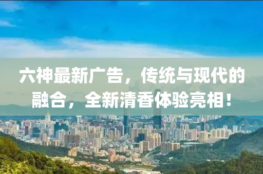六神最新广告，传统与现代的融合，全新清香体验亮相！