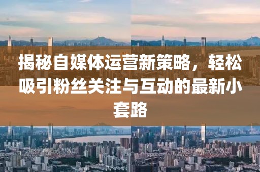 揭秘自媒体运营新策略，轻松吸引粉丝关注与互动的最新小套路