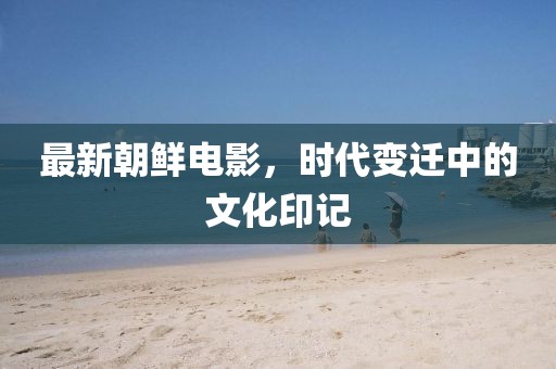 最新朝鲜电影，时代变迁中的文化印记