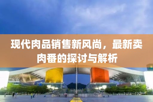 现代肉品销售新风尚，最新卖肉番的探讨与解析