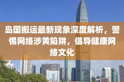 岛国搬运最新现象深度解析，警惕网络涉黄陷阱，倡导健康网络文化