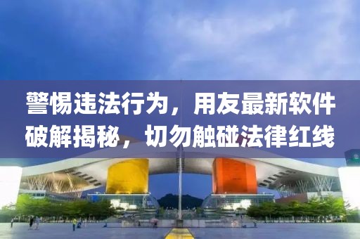 警惕违法行为，用友最新软件破解揭秘，切勿触碰法律红线