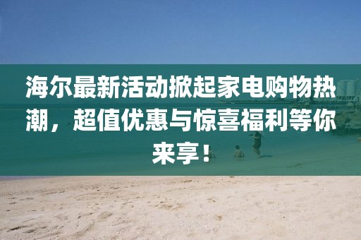 海尔最新活动掀起家电购物热潮，超值优惠与惊喜福利等你来享！