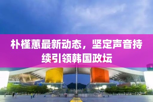 朴槿蕙最新动态，坚定声音持续引领韩国政坛