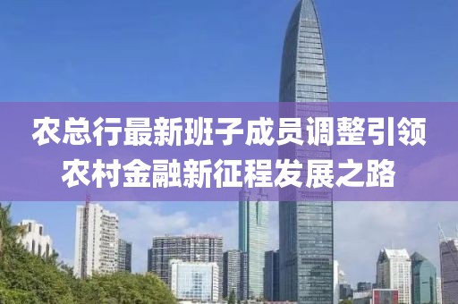 农总行最新班子成员调整引领农村金融新征程发展之路