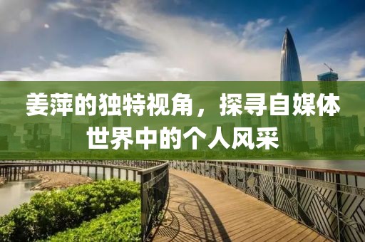 姜萍的独特视角，探寻自媒体世界中的个人风采