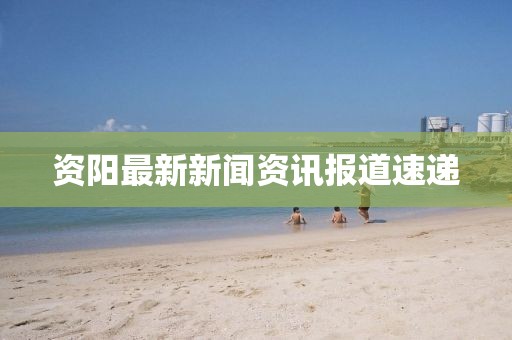 资阳最新新闻资讯报道速递