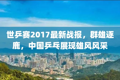世乒赛2017最新战报，群雄逐鹿，中国乒乓展现雄风风采