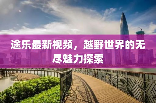 途乐最新视频，越野世界的无尽魅力探索