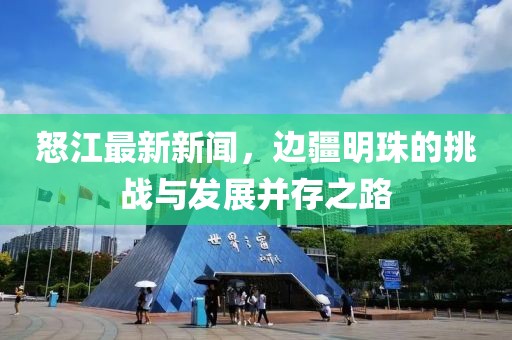 怒江最新新闻，边疆明珠的挑战与发展并存之路