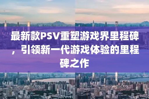 最新款PSV重塑游戏界里程碑，引领新一代游戏体验的里程碑之作