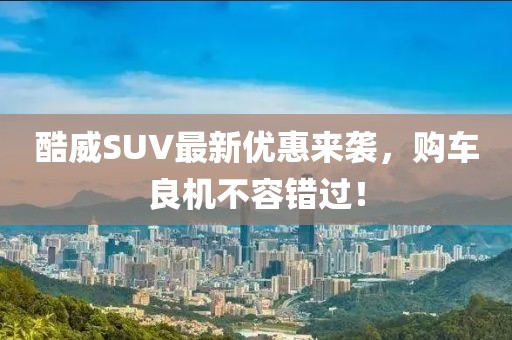 酷威SUV最新优惠来袭，购车良机不容错过！