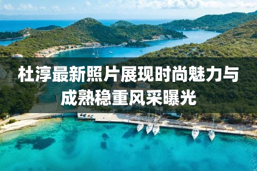 杜淳最新照片展现时尚魅力与成熟稳重风采曝光
