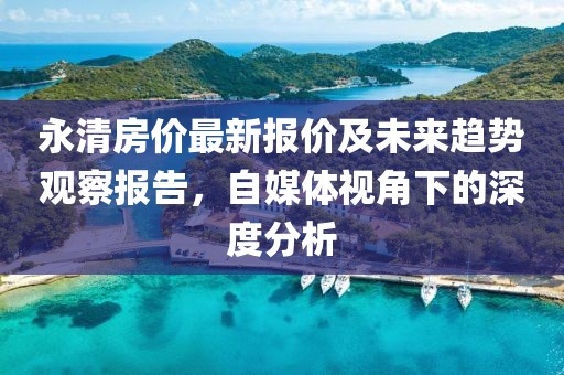 永清房价最新报价及未来趋势观察报告，自媒体视角下的深度分析