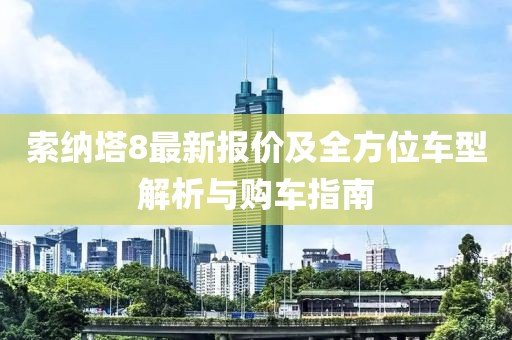 索纳塔8最新报价及全方位车型解析与购车指南