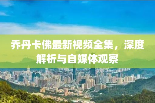 乔丹卡佛最新视频全集，深度解析与自媒体观察