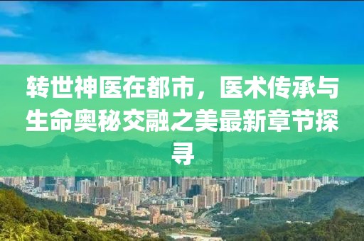 转世神医在都市，医术传承与生命奥秘交融之美最新章节探寻