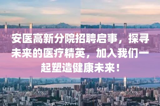 安医高新分院招聘启事，探寻未来的医疗精英，加入我们一起塑造健康未来！