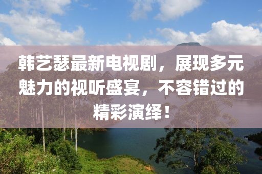 韩艺瑟最新电视剧，展现多元魅力的视听盛宴，不容错过的精彩演绎！
