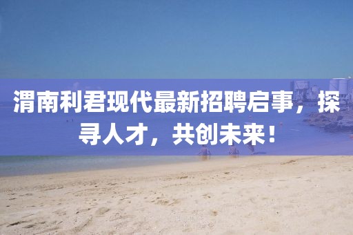 渭南利君现代最新招聘启事，探寻人才，共创未来！
