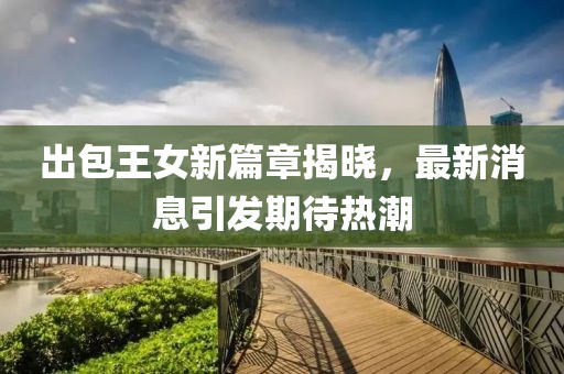 出包王女新篇章揭晓，最新消息引发期待热潮