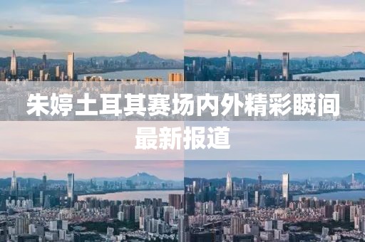 朱婷土耳其赛场内外精彩瞬间最新报道