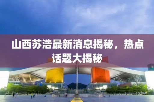 山西苏浩最新消息揭秘，热点话题大揭秘
