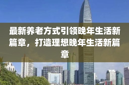 最新养老方式引领晚年生活新篇章，打造理想晚年生活新篇章