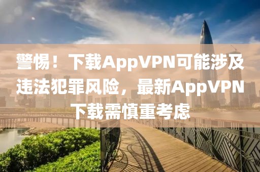 警惕！下载AppVPN可能涉及违法犯罪风险，最新AppVPN下载需慎重考虑