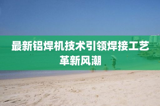 最新铝焊机技术引领焊接工艺革新风潮