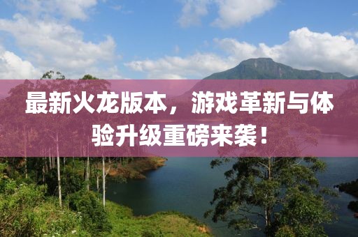 最新火龙版本，游戏革新与体验升级重磅来袭！