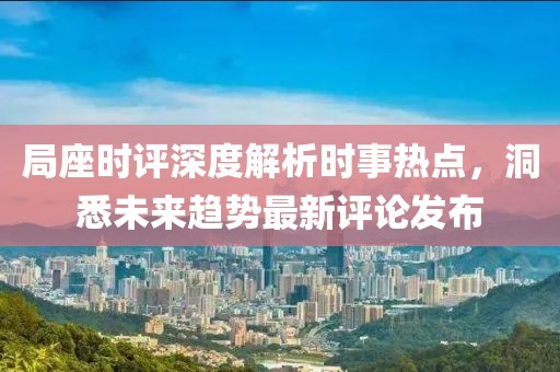 局座时评深度解析时事热点，洞悉未来趋势最新评论发布