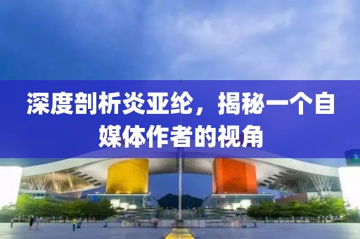 深度剖析炎亚纶，揭秘一个自媒体作者的视角