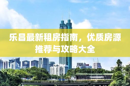 乐昌最新租房指南，优质房源推荐与攻略大全