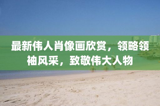 最新伟人肖像画欣赏，领略领袖风采，致敬伟大人物