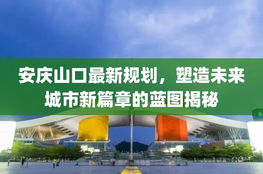 安庆山口最新规划，塑造未来城市新篇章的蓝图揭秘