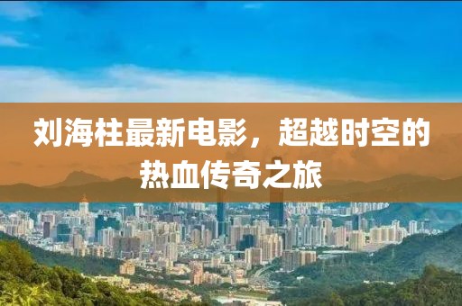 刘海柱最新电影，超越时空的热血传奇之旅