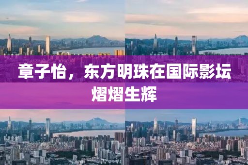 章子怡，东方明珠在国际影坛熠熠生辉