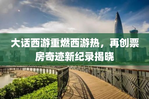 大话西游重燃西游热，再创票房奇迹新纪录揭晓
