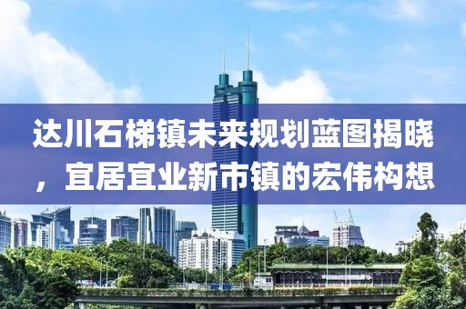 达川石梯镇未来规划蓝图揭晓，宜居宜业新市镇的宏伟构想