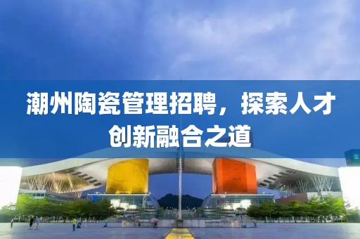 潮州陶瓷管理招聘，探索人才创新融合之道