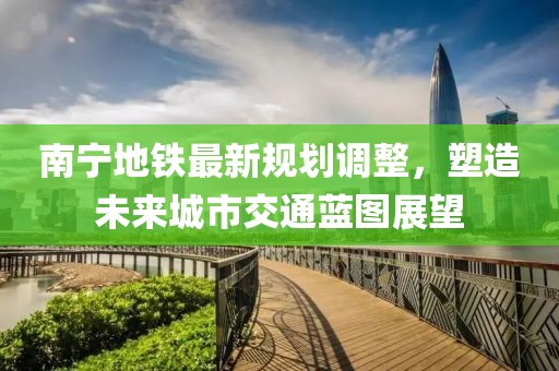 南宁地铁最新规划调整，塑造未来城市交通蓝图展望
