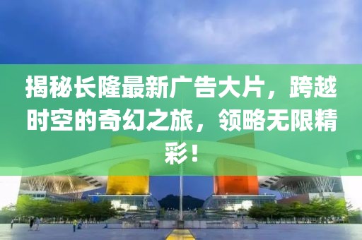 揭秘长隆最新广告大片，跨越时空的奇幻之旅，领略无限精彩！