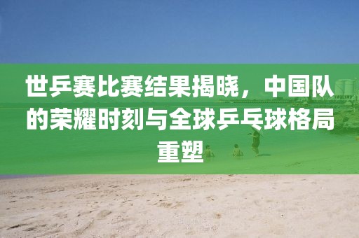 世乒赛比赛结果揭晓，中国队的荣耀时刻与全球乒乓球格局重塑