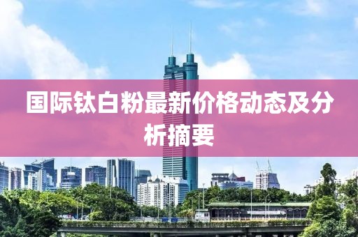 国际钛白粉最新价格动态及分析摘要