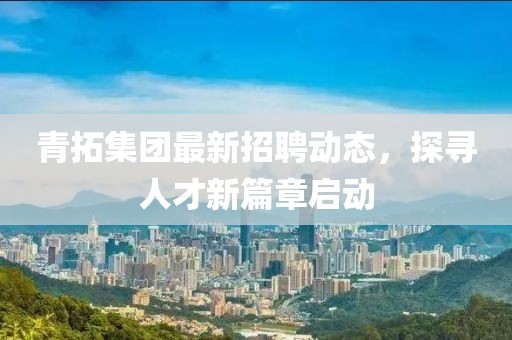 青拓集团最新招聘动态，探寻人才新篇章启动