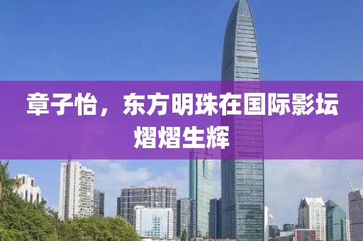 章子怡，东方明珠在国际影坛熠熠生辉