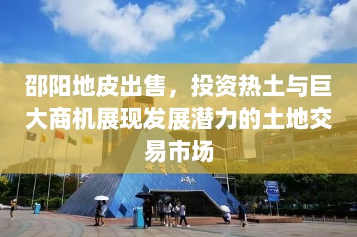 邵阳地皮出售，投资热土与巨大商机展现发展潜力的土地交易市场